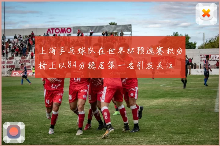 上海乒乓球队在世界杯预选赛积分榜上以84分稳居第一名引发关注