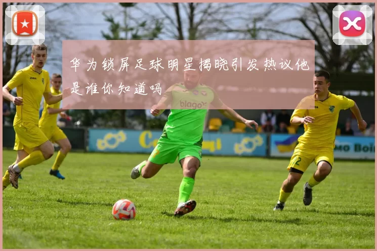 华为锁屏足球明星揭晓引发热议他是谁你知道吗