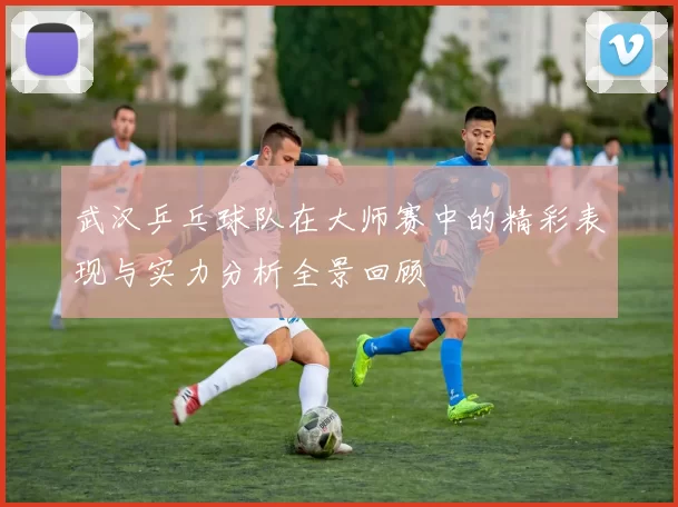 武汉乒乓球队在大师赛中的精彩表现与实力分析全景回顾