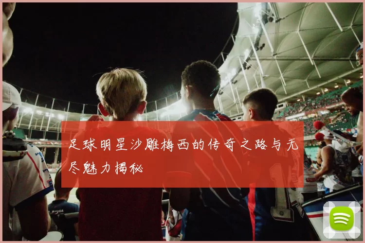 足球明星沙雕梅西的传奇之路与无尽魅力揭秘