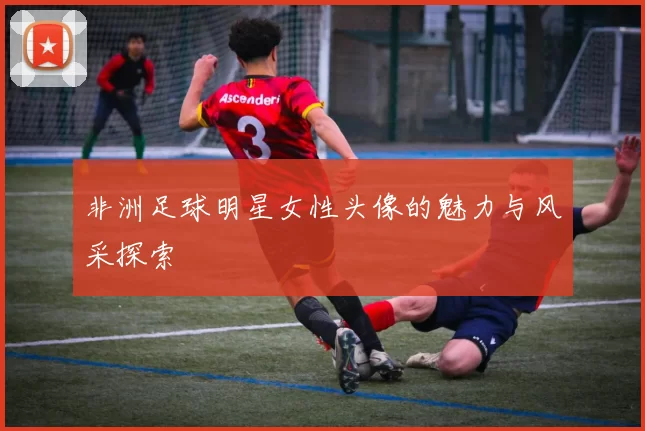 非洲足球明星女性头像的魅力与风采探索