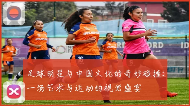 足球明星与中国文化的奇妙碰撞：一场艺术与运动的视觉盛宴