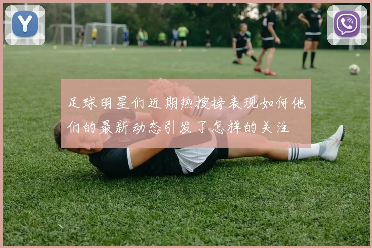 足球明星们近期热搜榜表现如何他们的最新动态引发了怎样的关注