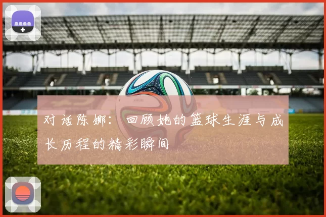对话陈娜：回顾她的篮球生涯与成长历程的精彩瞬间