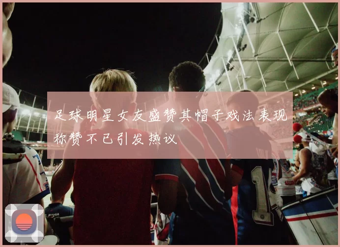 足球明星女友盛赞其帽子戏法表现称赞不已引发热议