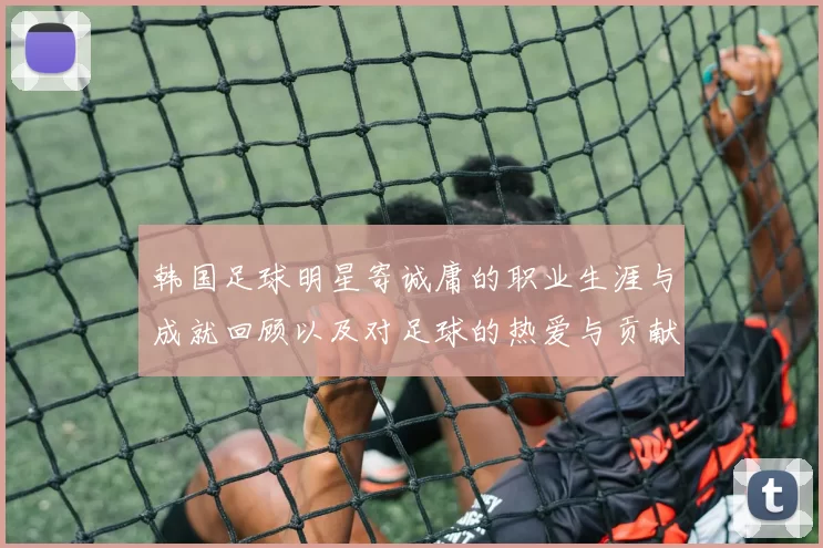 韩国足球明星寄诚庸的职业生涯与成就回顾以及对足球的热爱与贡献