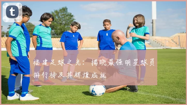 福建足球之光：揭晓最强明星球员排行榜及其辉煌成就