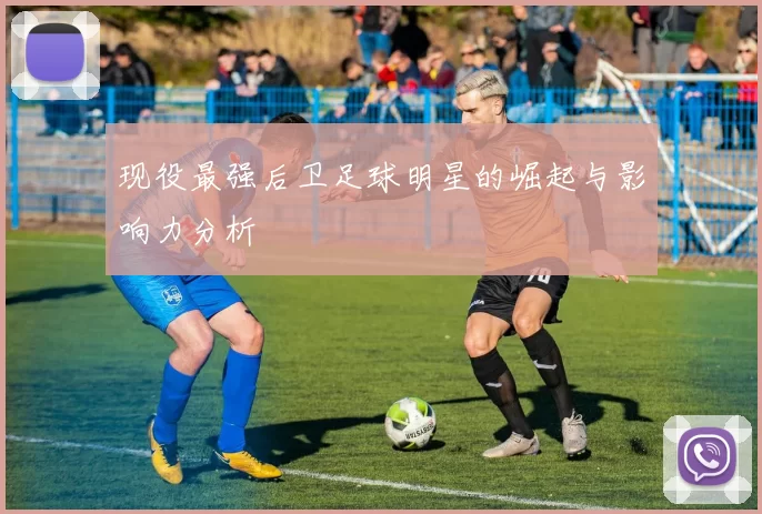 现役最强后卫足球明星的崛起与影响力分析