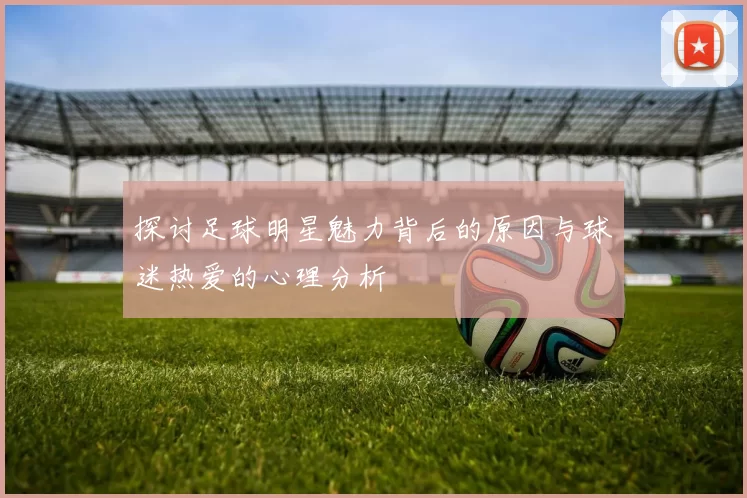 探讨足球明星魅力背后的原因与球迷热爱的心理分析