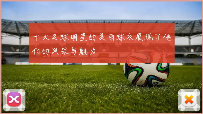 十大足球明星的美丽球衣展现了他们的风采与魅力