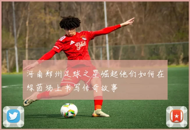 河南郑州足球之星崛起他们如何在绿茵场上书写传奇故事
