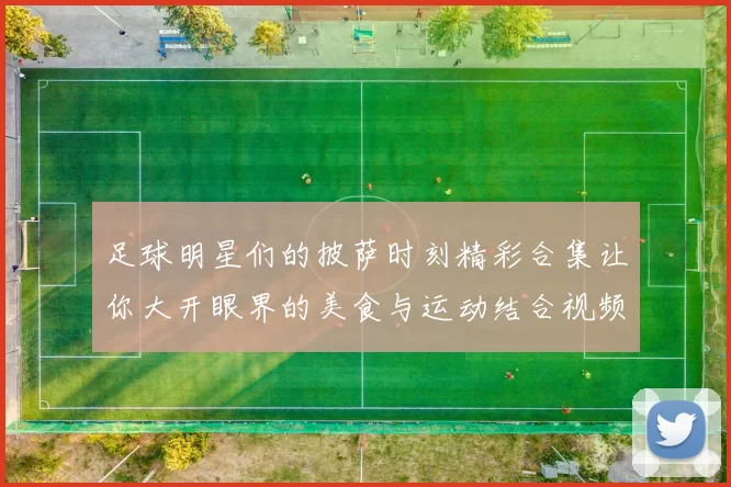 足球明星们的披萨时刻精彩合集让你大开眼界的美食与运动结合视频