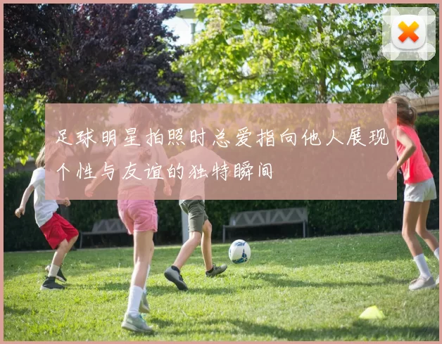 足球明星拍照时总爱指向他人展现个性与友谊的独特瞬间