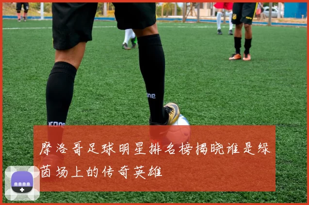 摩洛哥足球明星排名榜揭晓谁是绿茵场上的传奇英雄
