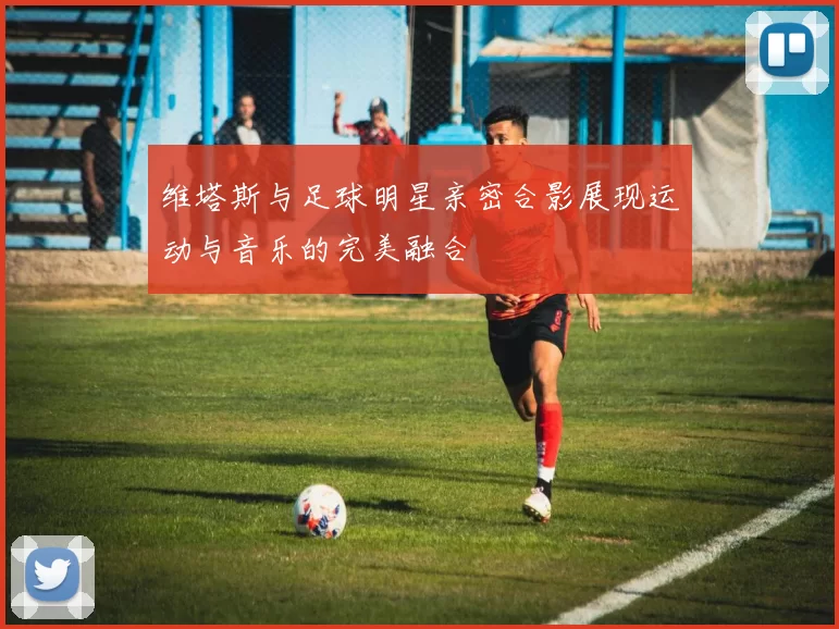 维塔斯与足球明星亲密合影展现运动与音乐的完美融合