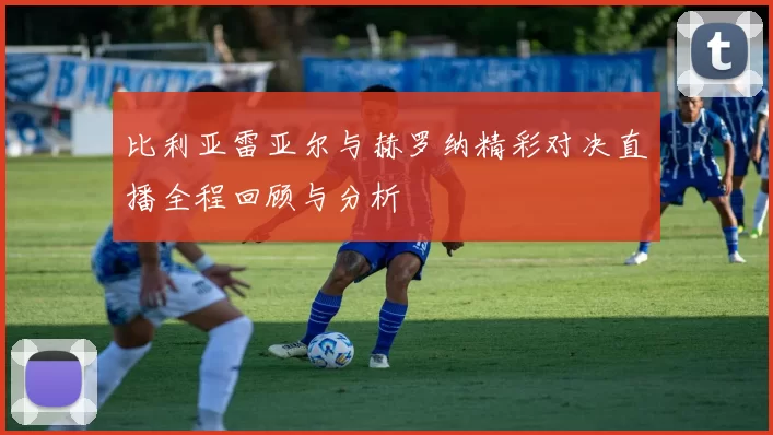 比利亚雷亚尔与赫罗纳精彩对决直播全程回顾与分析