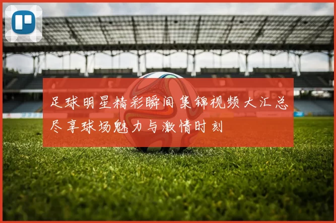 足球明星精彩瞬间集锦视频大汇总尽享球场魅力与激情时刻