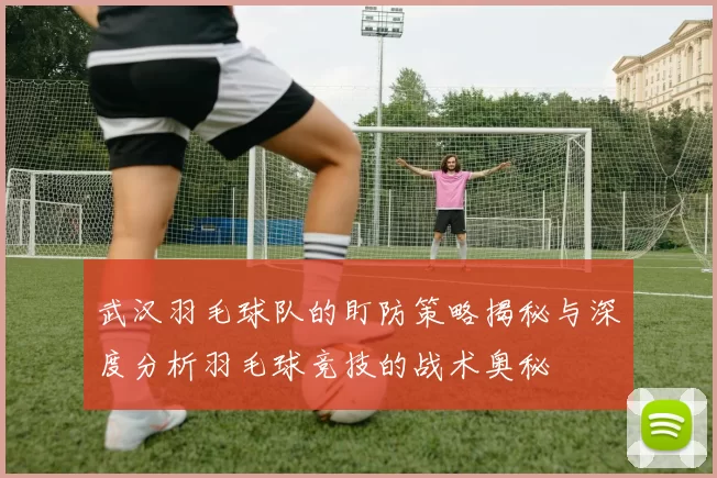 武汉羽毛球队的盯防策略揭秘与深度分析羽毛球竞技的战术奥秘