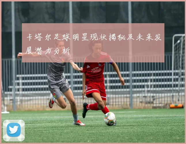 卡塔尔足球明星现状揭秘及未来发展潜力分析