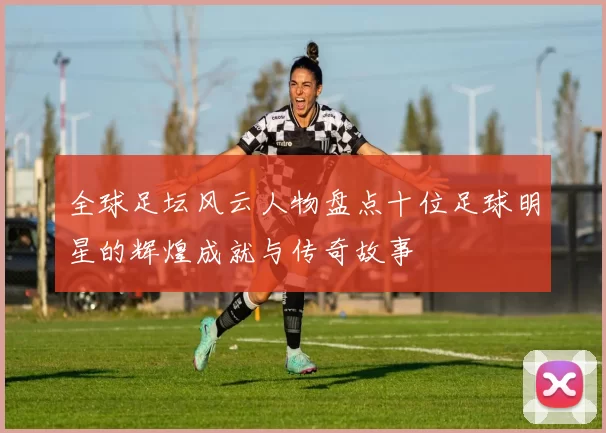 全球足坛风云人物盘点十位足球明星的辉煌成就与传奇故事