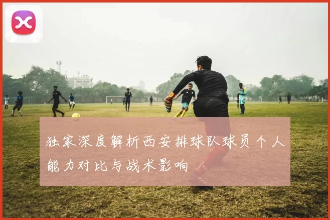 独家深度解析西安排球队球员个人能力对比与战术影响