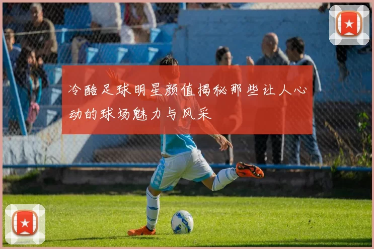 冷酷足球明星颜值揭秘那些让人心动的球场魅力与风采