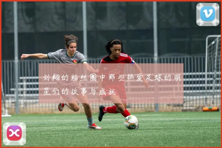 刘翔的粉丝圈中那些热爱足球的明星们的故事与成就