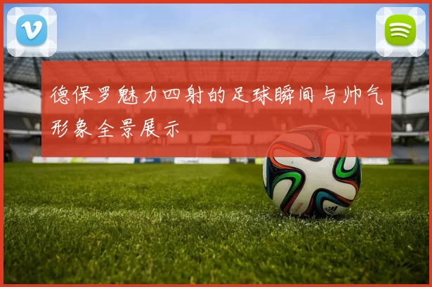 德保罗魅力四射的足球瞬间与帅气形象全景展示