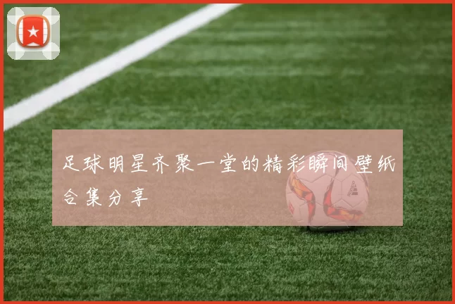 足球明星齐聚一堂的精彩瞬间壁纸合集分享