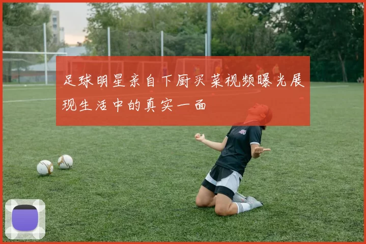足球明星亲自下厨买菜视频曝光展现生活中的真实一面