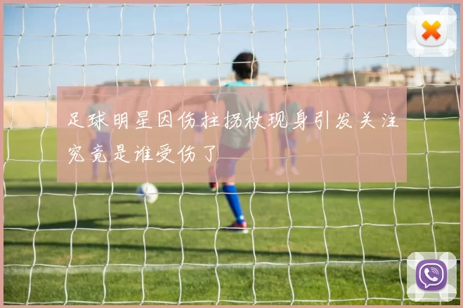 足球明星因伤拄拐杖现身引发关注究竟是谁受伤了