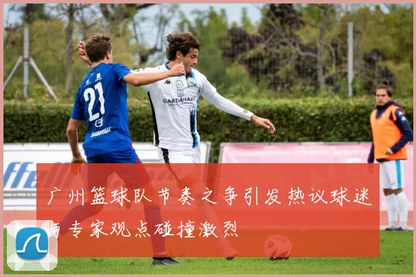 广州篮球队节奏之争引发热议球迷与专家观点碰撞激烈