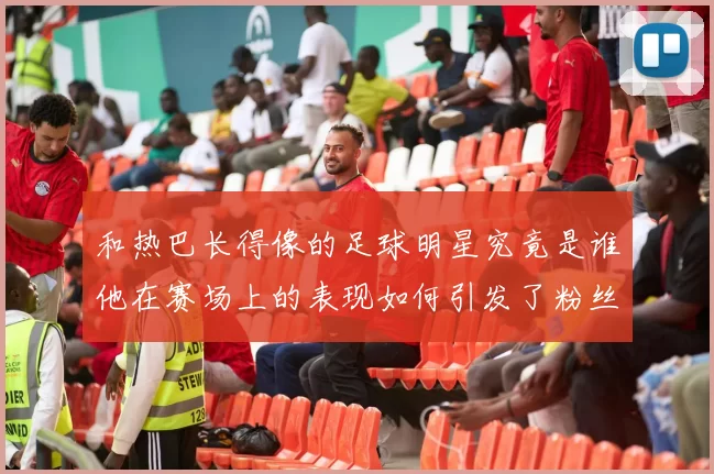 和热巴长得像的足球明星究竟是谁他在赛场上的表现如何引发了粉丝热议