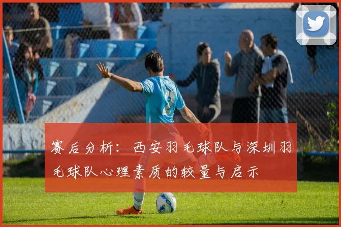 赛后分析：西安羽毛球队与深圳羽毛球队心理素质的较量与启示