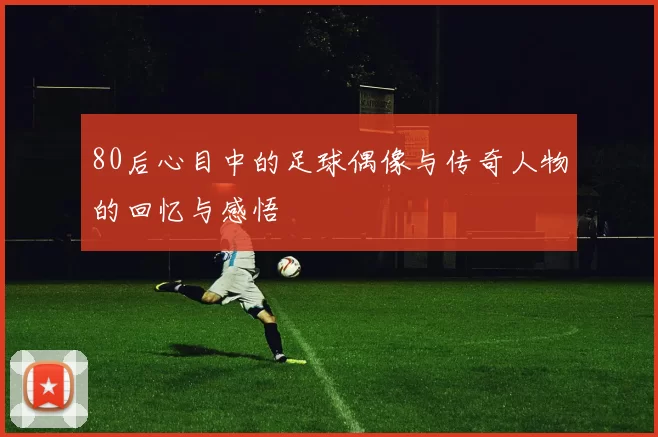 80后心目中的足球偶像与传奇人物的回忆与感悟