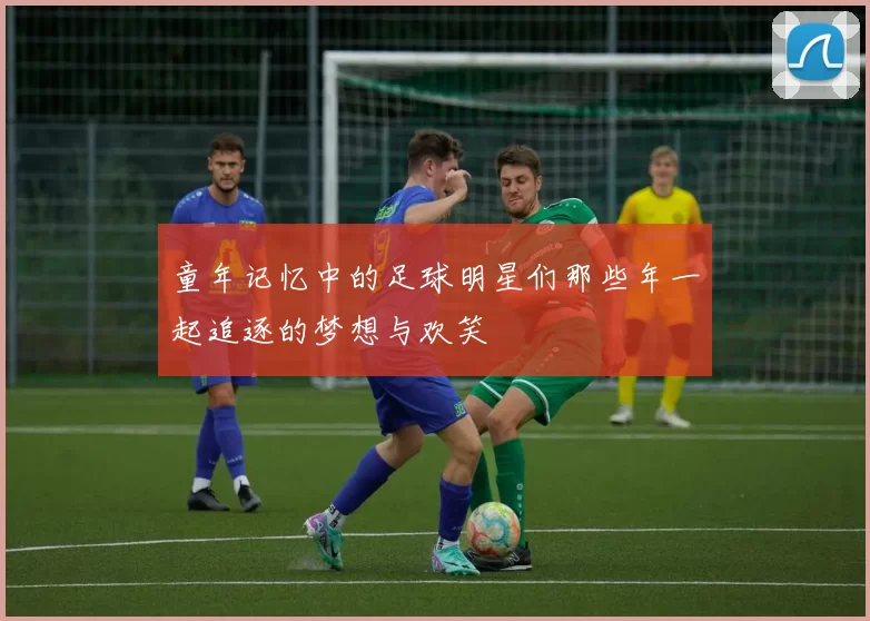 童年记忆中的足球明星们那些年一起追逐的梦想与欢笑