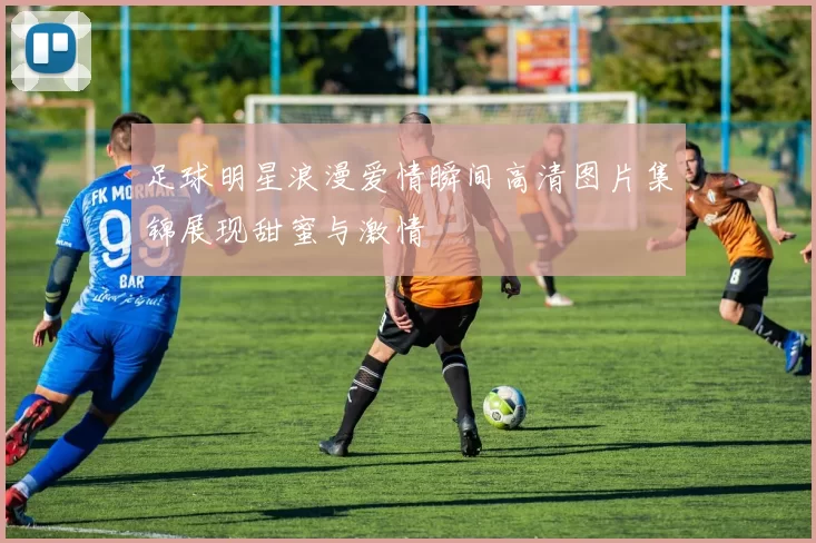 足球明星浪漫爱情瞬间高清图片集锦展现甜蜜与激情