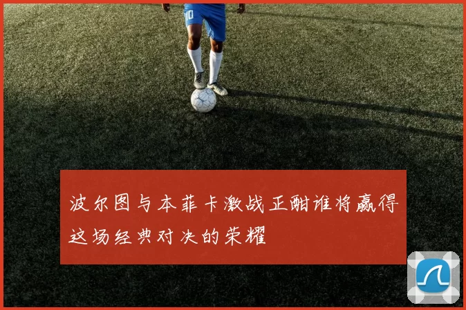 波尔图与本菲卡激战正酣谁将赢得这场经典对决的荣耀