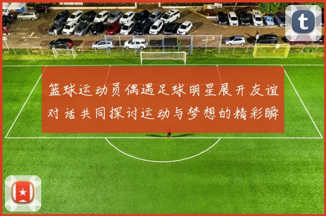篮球运动员偶遇足球明星展开友谊对话共同探讨运动与梦想的精彩瞬间
