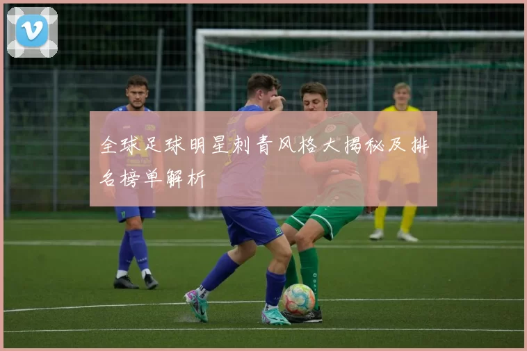 全球足球明星刺青风格大揭秘及排名榜单解析