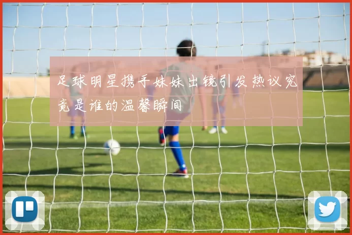 足球明星携手妹妹出镜引发热议究竟是谁的温馨瞬间