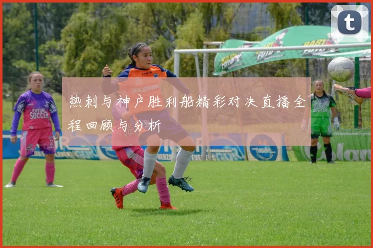 热刺与神户胜利船精彩对决直播全程回顾与分析