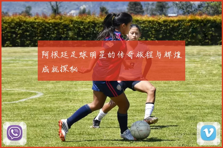 阿根廷足球明星的传奇旅程与辉煌成就探秘