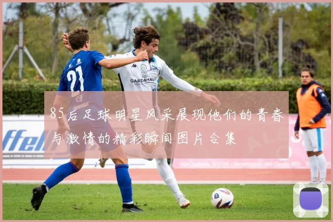 85后足球明星风采展现他们的青春与激情的精彩瞬间图片合集