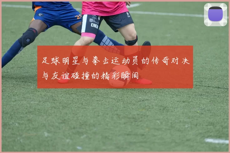 足球明星与拳击运动员的传奇对决与友谊碰撞的精彩瞬间
