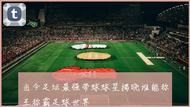 当今足坛最强带球球星揭晓谁能称王称霸足球世界