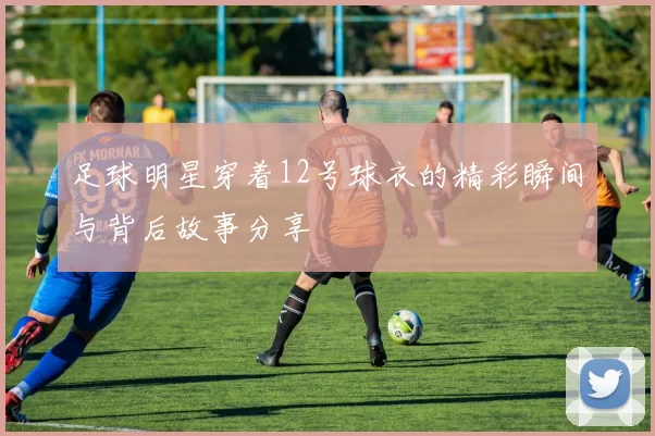 足球明星穿着12号球衣的精彩瞬间与背后故事分享