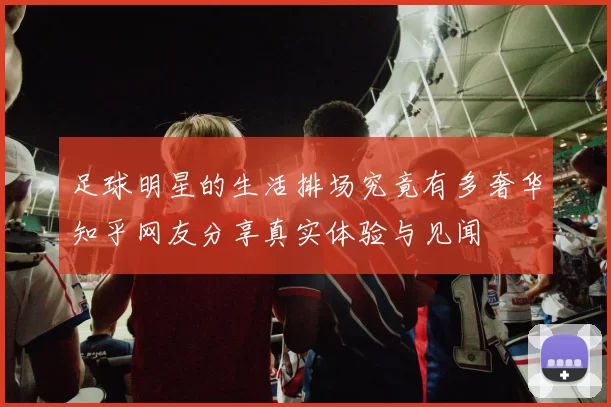 足球明星的生活排场究竟有多奢华知乎网友分享真实体验与见闻
