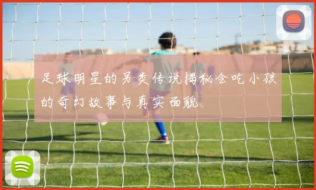 足球明星的另类传说揭秘会吃小孩的奇幻故事与真实面貌
