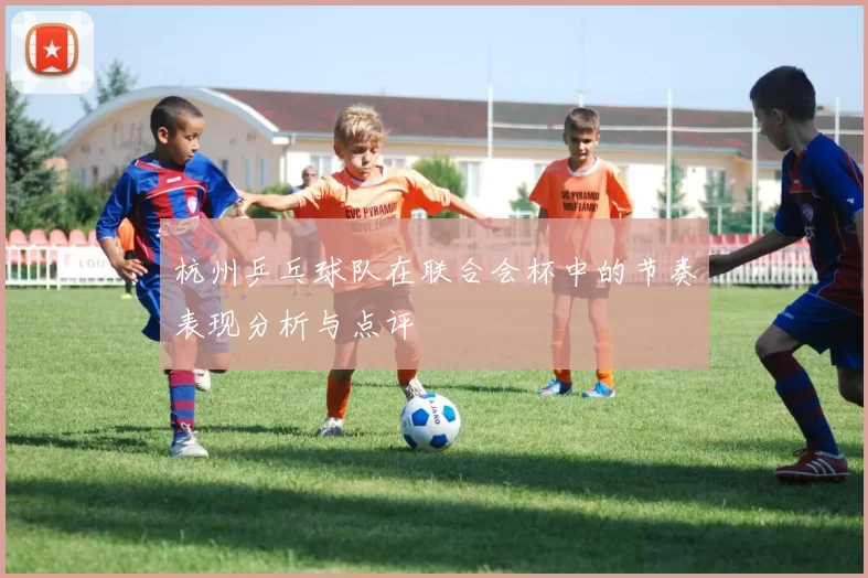 杭州乒乓球队在联合会杯中的节奏表现分析与点评